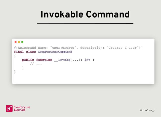 Invokable Command
#[AsCommand(name: "user:create", description: "Creates a user")]
final class CreateUserCommand
{
public function __invoke(...): int {
// ...
}
}
@chalas_r

