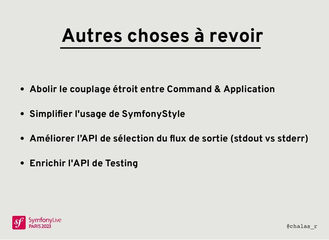 Autres choses à revoir
Abolir le couplage étroit entre Command & Application
Simpliﬁer l'usage de SymfonyStyle
Améliorer l’API de sélection du ﬂux de sortie (stdout vs stderr)
Enrichir l'API de Testing
@chalas_r
