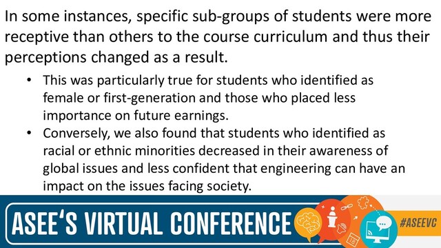 In some instances, specific sub-groups of students were more
receptive than others to the course curriculum and thus their
perceptions changed as a result.
• This was particularly true for students who identified as
female or first-generation and those who placed less
importance on future earnings.
• Conversely, we also found that students who identified as
racial or ethnic minorities decreased in their awareness of
global issues and less confident that engineering can have an
impact on the issues facing society.
