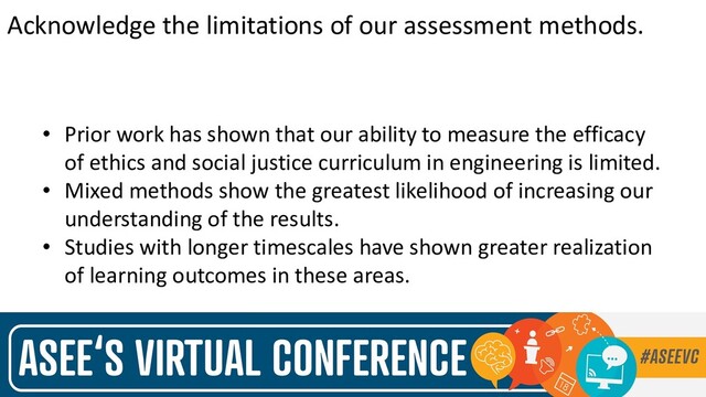 Acknowledge the limitations of our assessment methods.
• Prior work has shown that our ability to measure the efficacy
of ethics and social justice curriculum in engineering is limited.
• Mixed methods show the greatest likelihood of increasing our
understanding of the results.
• Studies with longer timescales have shown greater realization
of learning outcomes in these areas.
