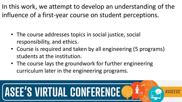 In this work, we attempt to develop an understanding of the
influence of a first-year course on student perceptions.
• The course addresses topics in social justice, social
responsibility, and ethics.
• Course is required and taken by all engineering (5 programs)
students at the institution.
• The course lays the groundwork for further engineering
curriculum later in the engineering programs.
