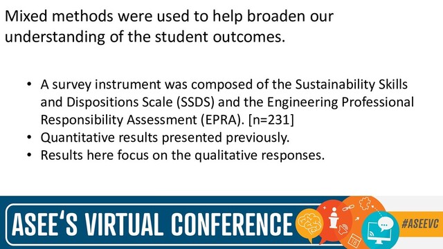 Mixed methods were used to help broaden our
understanding of the student outcomes.
• A survey instrument was composed of the Sustainability Skills
and Dispositions Scale (SSDS) and the Engineering Professional
Responsibility Assessment (EPRA). [n=231]
• Quantitative results presented previously.
• Results here focus on the qualitative responses.
