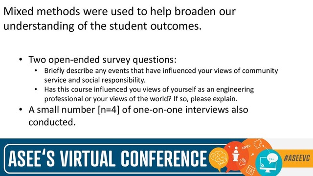 Mixed methods were used to help broaden our
understanding of the student outcomes.
• Two open-ended survey questions:
• Briefly describe any events that have influenced your views of community
service and social responsibility.
• Has this course influenced you views of yourself as an engineering
professional or your views of the world? If so, please explain.
• A small number [n=4] of one-on-one interviews also
conducted.
