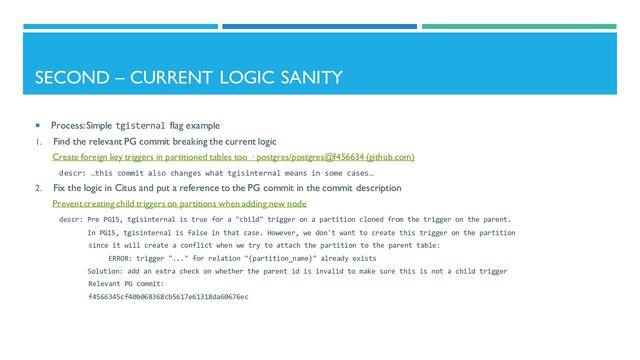 SECOND – CURRENT LOGIC SANITY
 Process: Simple tgisternal flag example
1. Find the relevant PG commit breaking the current logic
Create foreign key triggers in partitioned tables too · postgres/postgres@f456634 (github.com)
descr: …this commit also changes what tgisinternal means in some cases…
2. Fix the logic in Citus and put a reference to the PG commit in the commit description
Prevent creating child triggers on partitions when adding new node
descr: Pre PG15, tgisinternal is true for a "child" trigger on a partition cloned from the trigger on the parent.
In PG15, tgisinternal is false in that case. However, we don't want to create this trigger on the partition
since it will create a conflict when we try to attach the partition to the parent table:
ERROR: trigger "..." for relation "{partition_name}" already exists
Solution: add an extra check on whether the parent id is invalid to make sure this is not a child trigger
Relevant PG commit:
f4566345cf40b068368cb5617e61318da60676ec
