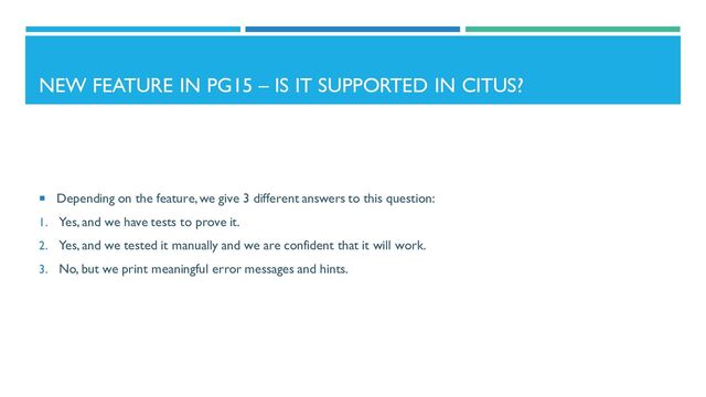 NEW FEATURE IN PG15 – IS IT SUPPORTED IN CITUS?
 Depending on the feature, we give 3 different answers to this question:
1. Yes, and we have tests to prove it.
2. Yes, and we tested it manually and we are confident that it will work.
3. No, but we print meaningful error messages and hints.
