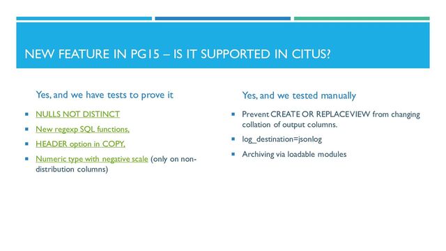NEW FEATURE IN PG15 – IS IT SUPPORTED IN CITUS?
Yes, and we have tests to prove it
 NULLS NOT DISTINCT
 New regexp SQL functions,
 HEADER option in COPY,
 Numeric type with negative scale (only on non-
distribution columns)
Yes, and we tested manually
 Prevent CREATE OR REPLACE VIEW from changing
collation of output columns.
 log_destination=jsonlog
 Archiving via loadable modules
