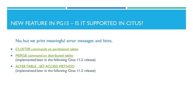 NEW FEATURE IN PG15 – IS IT SUPPORTED IN CITUS?
No, but we print meaningful error messages and hints.
 CLUSTER commands on partitioned tables
 MERGE command on distributed tables
(implemented later in the following Citus 11.2 release)
 ALTER TABLE .. SET ACCESS METHOD
(implemented later in the following Citus 11.2 release)
