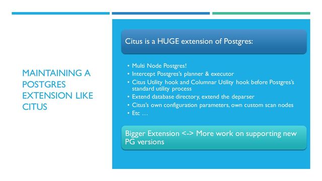 MAINTAINING A
POSTGRES
EXTENSION LIKE
CITUS
Citus is a HUGE extension of Postgres:
• Multi Node Postgres!
• Intercept Postgres’s planner & executor
• Citus Utility hook and Columnar Utility hook before Postgres’s
standard utility process
• Extend database directory, extend the deparser
• Citus’s own configuration parameters, own custom scan nodes
• Etc …
Bigger Extension <-> More work on supporting new
PG versions
