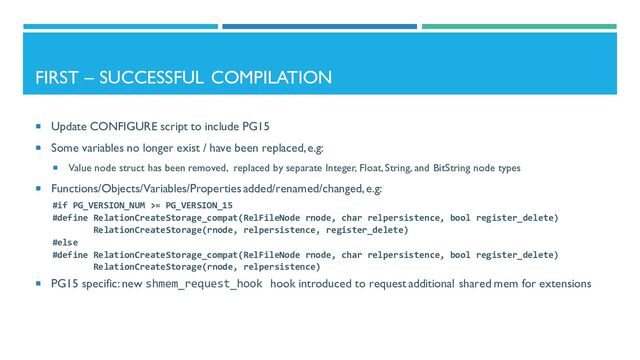 FIRST – SUCCESSFUL COMPILATION
 Update CONFIGURE script to include PG15
 Some variables no longer exist / have been replaced, e.g:
 Value node struct has been removed, replaced by separate Integer, Float, String, and BitString node types
 Functions/Objects/Variables/Properties added/renamed/changed, e.g:
#if PG_VERSION_NUM >= PG_VERSION_15
#define RelationCreateStorage_compat(RelFileNode rnode, char relpersistence, bool register_delete)
RelationCreateStorage(rnode, relpersistence, register_delete)
#else
#define RelationCreateStorage_compat(RelFileNode rnode, char relpersistence, bool register_delete)
RelationCreateStorage(rnode, relpersistence)
 PG15 specific: new shmem_request_hook hook introduced to request additional shared mem for extensions
