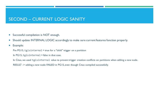 SECOND – CURRENT LOGIC SANITY
 Successful compilation is NOT enough.
 Should update INTERNAL LOGIC accordingly to make sure current features function properly.
 Example:
Pre PG15, tgisinternal = true for a "child" trigger on a partition
In PG15, tgisinternal = false in that case.
In Citus, we used tgisinternal value to prevent trigger creation conflicts on partitions when adding a new node.
RESULT -> adding a new node FAILED in PG15, even though Citus compiled successfully.

