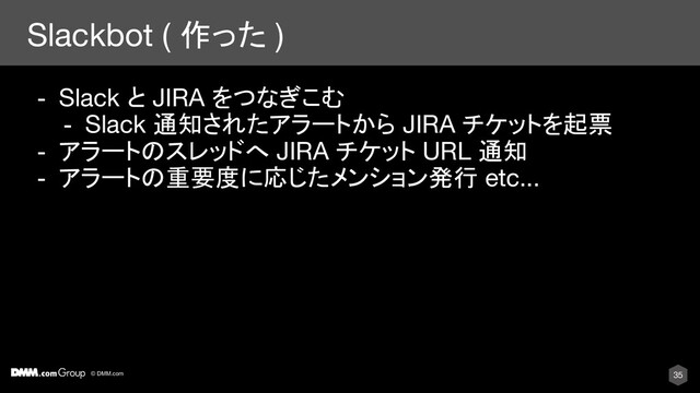© DMM.com
Slackbot ( 作った )
35
- Slack と JIRA をつなぎこむ
- Slack 通知されたアラートから JIRA チケットを起票
- アラートのスレッドへ JIRA チケット URL 通知
- アラートの重要度に応じたメンション発行 etc...
