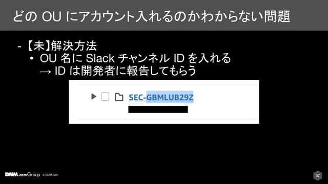 © DMM.com
どの OU にアカウント入れるのかわからない問題
57
- 【未】解決方法
• OU 名に Slack チャンネル ID を入れる
→ ID は開発者に報告してもらう
