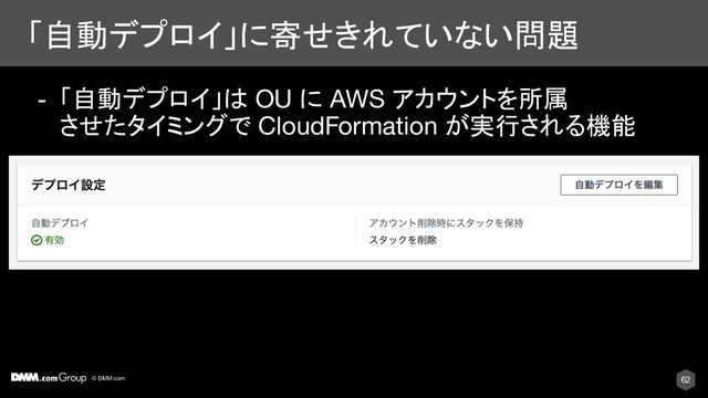© DMM.com
「自動デプロイ」に寄せきれていない問題
62
- 「自動デプロイ」は OU に AWS アカウントを所属
させたタイミングで CloudFormation が実行される機能
