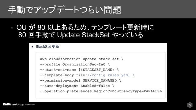 © DMM.com
手動でアップデートつらい問題
72
- OU が 80 以上あるため、テンプレート更新時に
80 回手動で Update StackSet やっている
