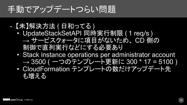 © DMM.com
手動でアップデートつらい問題
74
- 【未】解決方法 ( 日和ってる )
• UpdateStackSetAPI 同時実行制限 ( 1 req/s )
→ サービスクォータに項目がないため、 CD 側の
制御で直列実行などにする必要あり
• Stack instance operations per administrator account
→ 3500 ( 一つのテンプレート更新に 300 * 17 = 5100 )
• CloudFormation テンプレートの数だけアップデート先
も増える
