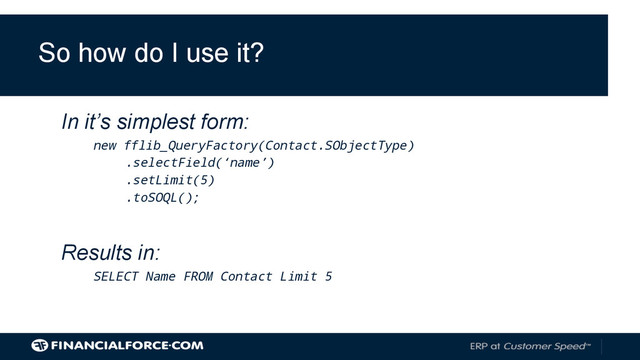 Results in:
SELECT Name FROM Contact Limit 5
In it’s simplest form:
new fflib_QueryFactory(Contact.SObjectType)
.selectField(‘name’)
.setLimit(5)
.toSOQL();
So how do I use it?
