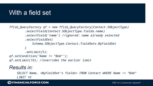 fflib_QueryFactory qf = new fflib_QueryFactory(Contact.SObjectType)
.selectField(Contact.SObjectType.fields.name)
.selectField(‘name’) //ignored: name already selected
.selectFieldSet(
Schema.SObjectType.Contact.fieldSets.MyFieldSet
)
.setLimit(5);
qf.setCondition(‘Name != “Bob”’);
qf.setLimit(10); //overrides the earlier limit
Results in:
SELECT Name,  FROM Contact WHERE Name != “Bob”
LIMIT 10
With a field set
