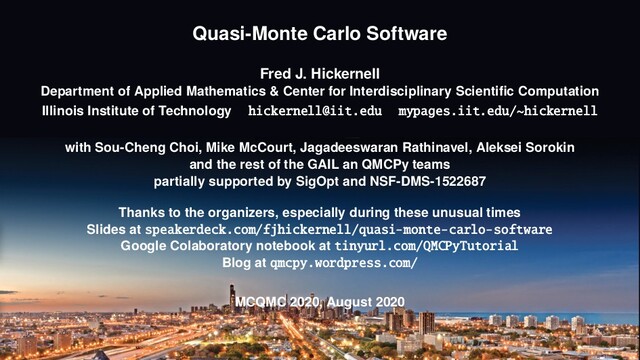 Quasi-Monte Carlo Software
Fred J. Hickernell
Department of Applied Mathematics & Center for Interdisciplinary Scientiﬁc Computation
Illinois Institute of Technology hickernell@iit.edu mypages.iit.edu/~hickernell
with Sou-Cheng Choi, Mike McCourt, Jagadeeswaran Rathinavel, Aleksei Sorokin
and the rest of the GAIL an QMCPy teams
partially supported by SigOpt and NSF-DMS-1522687
Thanks to the organizers, especially during these unusual times
Slides at speakerdeck.com/fjhickernell/quasi-monte-carlo-software
Google Colaboratory notebook at tinyurl.com/QMCPyTutorial
Blog at qmcpy.wordpress.com/
MCQMC 2020, August 2020
