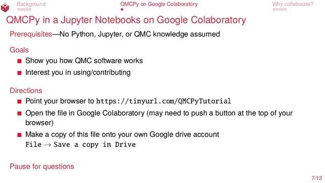Background QMCPy on Google Colaboratory Why collaborate?
QMCPy in a Jupyter Notebooks on Google Colaboratory
Prerequisites—No Python, Jupyter, or QMC knowledge assumed
Goals
Show you how QMC software works
Interest you in using/contributing
Directions
Point your browser to https://tinyurl.com/QMCPyTutorial
Open the ﬁle in Google Colaboratory (may need to push a button at the top of your
browser)
Make a copy of this ﬁle onto your own Google drive account
File → Save a copy in Drive
Pause for questions
7/12
