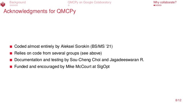 Background QMCPy on Google Colaboratory Why collaborate?
Acknowledgments for QMCPy
Coded almost entirely by Aleksei Sorokin (BS/MS ’21)
Relies on code from several groups (see above)
Documentation and testing by Sou-Cheng Choi and Jagadeeswaran R.
Funded and encouraged by Mike McCourt at SigOpt
8/12
