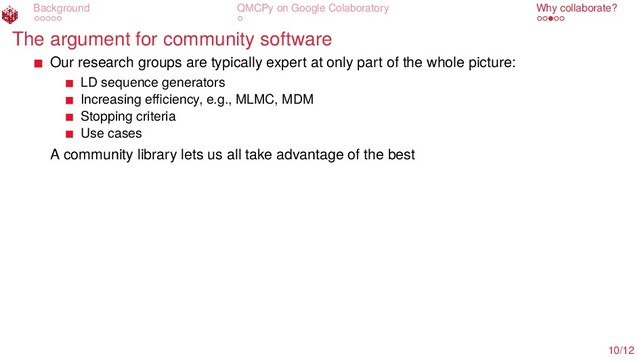 Background QMCPy on Google Colaboratory Why collaborate?
The argument for community software
Our research groups are typically expert at only part of the whole picture:
LD sequence generators
Increasing eﬃciency, e.g., MLMC, MDM
Stopping criteria
Use cases
A community library lets us all take advantage of the best
10/12
