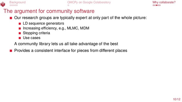 Background QMCPy on Google Colaboratory Why collaborate?
The argument for community software
Our research groups are typically expert at only part of the whole picture:
LD sequence generators
Increasing eﬃciency, e.g., MLMC, MDM
Stopping criteria
Use cases
A community library lets us all take advantage of the best
Provides a consistent interface for pieces from diﬀerent places
10/12
