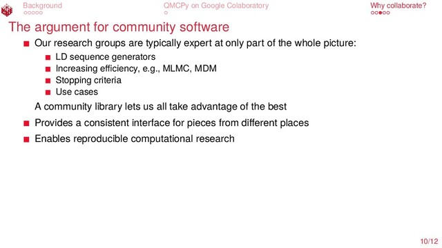 Background QMCPy on Google Colaboratory Why collaborate?
The argument for community software
Our research groups are typically expert at only part of the whole picture:
LD sequence generators
Increasing eﬃciency, e.g., MLMC, MDM
Stopping criteria
Use cases
A community library lets us all take advantage of the best
Provides a consistent interface for pieces from diﬀerent places
Enables reproducible computational research
10/12
