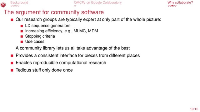 Background QMCPy on Google Colaboratory Why collaborate?
The argument for community software
Our research groups are typically expert at only part of the whole picture:
LD sequence generators
Increasing eﬃciency, e.g., MLMC, MDM
Stopping criteria
Use cases
A community library lets us all take advantage of the best
Provides a consistent interface for pieces from diﬀerent places
Enables reproducible computational research
Tedious stuﬀ only done once
10/12

