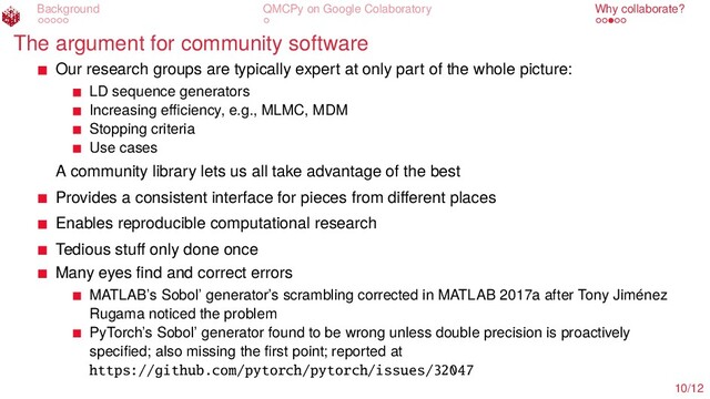 Background QMCPy on Google Colaboratory Why collaborate?
The argument for community software
Our research groups are typically expert at only part of the whole picture:
LD sequence generators
Increasing eﬃciency, e.g., MLMC, MDM
Stopping criteria
Use cases
A community library lets us all take advantage of the best
Provides a consistent interface for pieces from diﬀerent places
Enables reproducible computational research
Tedious stuﬀ only done once
Many eyes ﬁnd and correct errors
MATLAB’s Sobol’ generator’s scrambling corrected in MATLAB 2017a after Tony Jiménez
Rugama noticed the problem
PyTorch’s Sobol’ generator found to be wrong unless double precision is proactively
speciﬁed; also missing the ﬁrst point; reported at
https://github.com/pytorch/pytorch/issues/32047
10/12
