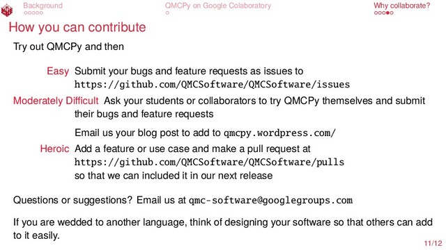 Background QMCPy on Google Colaboratory Why collaborate?
How you can contribute
Try out QMCPy and then
Easy Submit your bugs and feature requests as issues to
https://github.com/QMCSoftware/QMCSoftware/issues
Moderately Diﬃcult Ask your students or collaborators to try QMCPy themselves and submit
their bugs and feature requests
Email us your blog post to add to qmcpy.wordpress.com/
Heroic Add a feature or use case and make a pull request at
https://github.com/QMCSoftware/QMCSoftware/pulls
so that we can included it in our next release
Questions or suggestions? Email us at qmc-software@googlegroups.com
If you are wedded to another language, think of designing your software so that others can add
to it easily.
11/12
