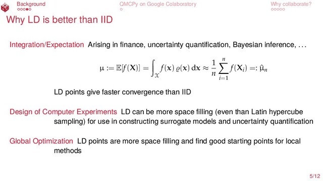 Background QMCPy on Google Colaboratory Why collaborate?
Why LD is better than IID
Integration/Expectation Arising in ﬁnance, uncertainty quantiﬁcation, Bayesian inference, ...
µ := E[f(X)] =
X
f(x) (x) dx ≈
1
n
n
i=1
f(Xi) =: ^
µn
LD points give faster convergence than IID
Design of Computer Experiments LD can be more space ﬁlling (even than Latin hypercube
sampling) for use in constructing surrogate models and uncertainty quantiﬁcation
Global Optimization LD points are more space ﬁlling and ﬁnd good starting points for local
methods
5/12
