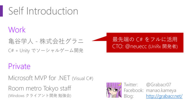 Self Introduction
Work
亀谷学人 - 株式会社グラニ
C# + Unity でソーシャルゲーム開発
Private
Microsoft MVP for .NET (Visual C#)
Room metro Tokyo staff
(Windows クライアント開発 勉強会)
Twitter: @Grabacr07
Facebook: manao.kameya
Blog: http://grabacr.net/
最先端の C# をフルに活用
CTO: @neuecc (UniRx 開発者)
