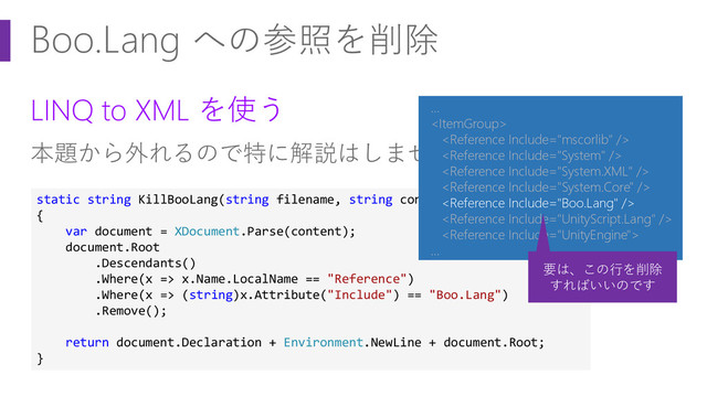 Boo.Lang への参照を削除
LINQ to XML を使う
本題から外れるので特に解説はしません :)
static string KillBooLang(string filename, string content)
{
var document = XDocument.Parse(content);
document.Root
.Descendants()
.Where(x => x.Name.LocalName == "Reference")
.Where(x => (string)x.Attribute("Include") == "Boo.Lang")
.Remove();
return document.Declaration + Environment.NewLine + document.Root;
}
…








…
要は、この行を削除
すればいいのです
