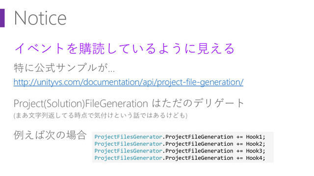 Notice
イベントを購読しているように見える
特に公式サンプルが…
http://unityvs.com/documentation/api/project-file-generation/
Project(Solution)FileGeneration はただのデリゲート
(まあ文字列返してる時点で気付けという話ではあるけども)
例えば次の場合 ProjectFilesGenerator.ProjectFileGeneration += Hook1;
ProjectFilesGenerator.ProjectFileGeneration += Hook2;
ProjectFilesGenerator.ProjectFileGeneration += Hook3;
ProjectFilesGenerator.ProjectFileGeneration += Hook4;
