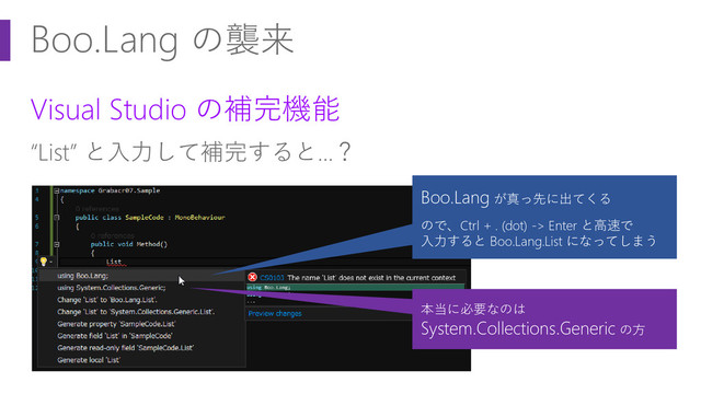 Boo.Lang の襲来
Visual Studio の補完機能
“List” と入力して補完すると…？
本当に必要なのは
System.Collections.Generic の方
Boo.Lang が真っ先に出てくる
ので、Ctrl + . (dot) -> Enter と高速で
入力すると Boo.Lang.List になってしまう
