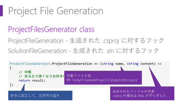 Project File Generation
ProjectFilesGenerator class
ProjectFileGeneration - 生成された .csproj に対するフック
SolutionFileGeneration - 生成された .sln に対するフック
ProjectFilesGenerator.ProjectFileGeneration += (string name, string content) =>
{
// 中略
// 煮るなり焼くなりお好きに
return result;
};
対象ファイル名
例: "UnityVS.SampleProject1.CSharp.Editor.csproj"
生成されたファイルの中身
.csproj の場合は XML がずらずらと…
好きに加工して、文字列で返す
