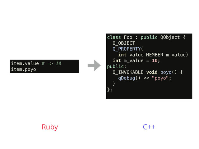 item.value # => 10
item.poyo
Ruby
class Foo : public QObject {
Q_OBJECT
Q_PROPERTY(
int value MEMBER m_value)
int m_value = 10;
public:
Q_INVOKABLE void poyo() {
qDebug() << "poyo";
}
};
C++

