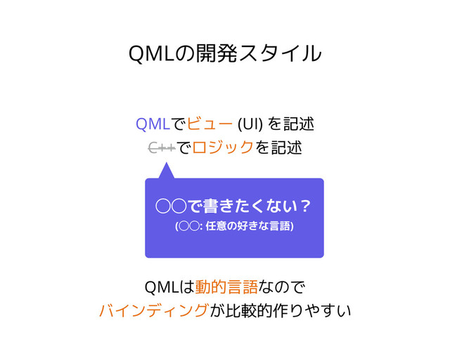 QMLの開発スタイル
QMLでビュー (UI) を記述
C++でロジックを記述
◯◯で書きたくない？
(◯◯: 任意の好きな言語)
QMLは動的言語なので
バインディングが比較的作りやすい
