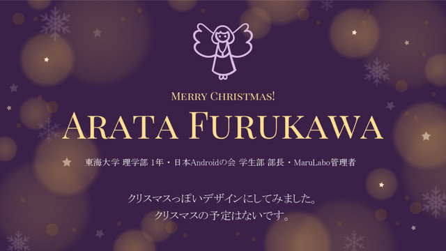 Merry Christmas!
Arata Furukawa
クリスマスっぽいデザインにしてみました。
クリスマスの予定はないです。
東海大学 理学部 1年 ・ 日本Androidの会 学生部 部長 ・ MaruLabo管理者
