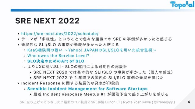 SRE NEXT 2022
https://sre-next.dev/2022/schedule/
テーマが「多様性」ということで色々な組織での SRE の事例が多かったと感じる
発展的な SLI/SLO の事例や発表が多かったと感じる
KaaS桶狭間の戦い 〜Yahoo! JAPANのSLI/SLOを用いた統合監視〜
Who owns the Service Level?
SLO決定のためのArt of SLO
よりUXに近いSLI・SLOの運用による可用性の再設計
SRE NEXT 2020 では基本的な SLI/SLO の事例が多かった（個人の感想）
SRE NEXT 2022 で 2 年間での国内の SLI/SLO 事例の発展を感じた
Incident Response に関する発展的な発表が印象的
Sensible Incident Management for Software Startups
最近 Incident Response Meetup #1 が開催予定で盛り上がりを感じる
4
4
SRE立ち上げてどうなった？最新のコア技術とSRE事情 Lunch LT | Ryota Yoshikawa ( @rrreeeyyy )
SRE立ち上げてどうなった？最新のコア技術とSRE事情 Lunch LT | Ryota Yoshikawa ( @rrreeeyyy )
