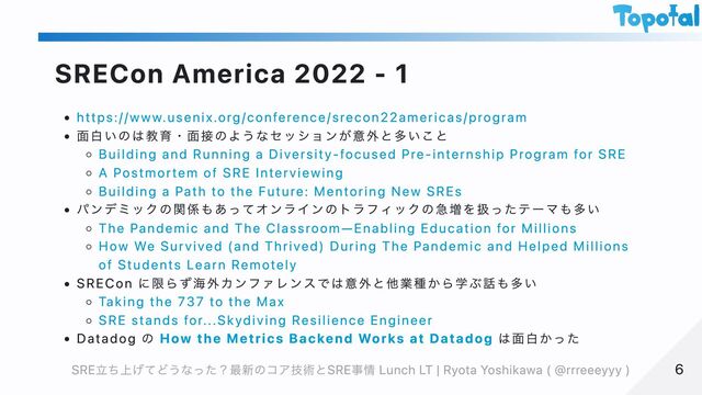 SRECon America 2022 - 1
https://www.usenix.org/conference/srecon22americas/program
面白いのは教育・面接のようなセッションが意外と多いこと
Building and Running a Diversity-focused Pre-internship Program for SRE
A Postmortem of SRE Interviewing
Building a Path to the Future: Mentoring New SREs
パンデミックの関係もあってオンラインのトラフィックの急増を扱ったテーマも多い
The Pandemic and The Classroom—Enabling Education for Millions
How We Survived (and Thrived) During The Pandemic and Helped Millions
of Students Learn Remotely
SRECon に限らず海外カンファレンスでは意外と他業種から学ぶ話も多い
Taking the 737 to the Max
SRE stands for...Skydiving Resilience Engineer
Datadog の How the Metrics Backend Works at Datadog は面白かった
6
6
SRE立ち上げてどうなった？最新のコア技術とSRE事情 Lunch LT | Ryota Yoshikawa ( @rrreeeyyy )
SRE立ち上げてどうなった？最新のコア技術とSRE事情 Lunch LT | Ryota Yoshikawa ( @rrreeeyyy )
