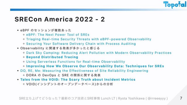 SRECon America 2022 - 2
eBPF のセッションが複数あった
eBPF: The Next Power Tool of SREs
Triaging Real-time Security Threats with eBPF-powered Observability
Securing Your Software Delivery Chain with Process Auditing
Observability に関連する発表が多かったと感じる
Dark Sky Camping: Reducing Alert Pollution with Modern Observability Practices
Beyond Distributed Tracing
Using Serverless Functions for Real-time Observability
Improving How We Observe Our Observability Data: Techniques for SREs
DO, RE, Me: Measuring the Effectiveness of Site Reliability Engineering
DORA の DevOps と SRE の関係に関する発表
Tales from the VOID: The Scary Truth about Incident Metrics
VOID(インシデントのオープンデータベース)からの分析
7
7
SRE立ち上げてどうなった？最新のコア技術とSRE事情 Lunch LT | Ryota Yoshikawa ( @rrreeeyyy )
SRE立ち上げてどうなった？最新のコア技術とSRE事情 Lunch LT | Ryota Yoshikawa ( @rrreeeyyy )
