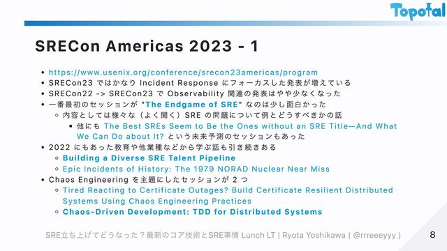 SRECon Americas 2023 - 1
https://www.usenix.org/conference/srecon23americas/program
SRECon23 ではかなり Incident Response にフォーカスした発表が増えている
SRECon22 -> SRECon23 で Observability 関連の発表はやや少なくなった
一番最初のセッションが "The Endgame of SRE" なのは少し面白かった
内容としては様々な（よく聞く）SRE の問題について例とどうすべきかの話
他にも The Best SREs Seem to Be the Ones without an SRE Title—And What
We Can Do about It? という未来予測のセッションもあった
2022 にもあった教育や他業種などから学ぶ話も引き続きある
Building a Diverse SRE Talent Pipeline
Epic Incidents of History: The 1979 NORAD Nuclear Near Miss
Chaos Engineering を主題にしたセッションが 2 つ
Tired Reacting to Certificate Outages? Build Certificate Resilient Distributed
Systems Using Chaos Engineering Practices
Chaos-Driven Development: TDD for Distributed Systems
8
8
SRE立ち上げてどうなった？最新のコア技術とSRE事情 Lunch LT | Ryota Yoshikawa ( @rrreeeyyy )
SRE立ち上げてどうなった？最新のコア技術とSRE事情 Lunch LT | Ryota Yoshikawa ( @rrreeeyyy )
