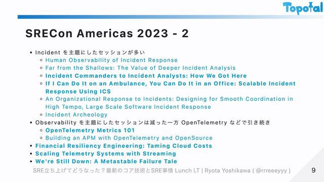 SRECon Americas 2023 - 2
Incident を主題にしたセッションが多い
Human Observability of Incident Response
Far from the Shallows: The Value of Deeper Incident Analysis
Incident Commanders to Incident Analysts: How We Got Here
If I Can Do It on an Ambulance, You Can Do It in an Office: Scalable Incident
Response Using ICS
An Organizational Response to Incidents: Designing for Smooth Coordination in
High Tempo, Large Scale Software Incident Response
Incident Archeology
Observability を主題にしたセッションは減った一方 OpenTelemetry などで引き続き
OpenTelemetry Metrics 101
Building an APM with OpenTelemetry and OpenSource
Financial Resiliency Engineering: Taming Cloud Costs
Scaling Telemetry Systems with Streaming
We're Still Down: A Metastable Failure Tale
9
9
SRE立ち上げてどうなった？最新のコア技術とSRE事情 Lunch LT | Ryota Yoshikawa ( @rrreeeyyy )
SRE立ち上げてどうなった？最新のコア技術とSRE事情 Lunch LT | Ryota Yoshikawa ( @rrreeeyyy )
