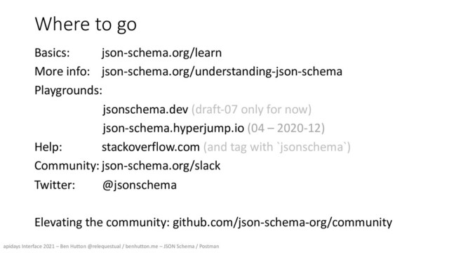 apidays Interface 2021 – Ben Hutton @relequestual / benhutton.me – JSON Schema / Postman
Where to go
Basics: json-schema.org/learn
More info: json-schema.org/understanding-json-schema
Playgrounds:
jsonschema.dev (draft-07 only for now)
json-schema.hyperjump.io (04 – 2020-12)
Help: stackoverflow.com (and tag with `jsonschema`)
Community:json-schema.org/slack
Twitter: @jsonschema
Elevating the community: github.com/json-schema-org/community
