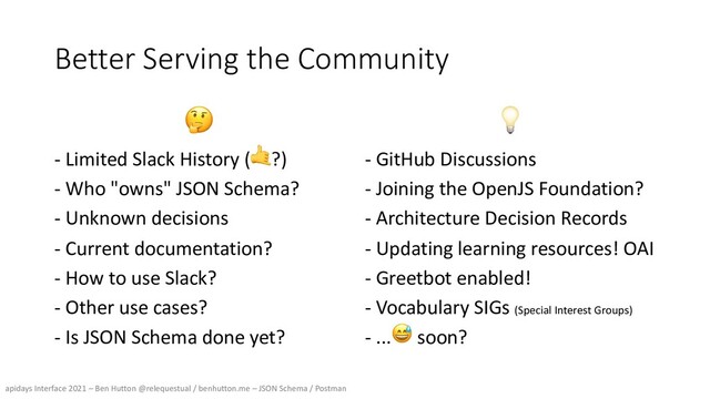 apidays Interface 2021 – Ben Hutton @relequestual / benhutton.me – JSON Schema / Postman
Better Serving the Community
🤔
- Limited Slack History (🤙?)
- Who "owns" JSON Schema?
- Unknown decisions
- Current documentation?
- How to use Slack?
- Other use cases?
- Is JSON Schema done yet?
💡
- GitHub Discussions
- Joining the OpenJS Foundation?
- Architecture Decision Records
- Updating learning resources! OAI
- Greetbot enabled!
- Vocabulary SIGs (Special Interest Groups)
- ...😅 soon?
