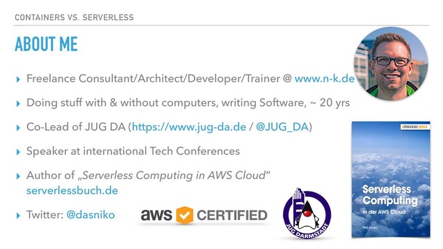 ABOUT ME
▸ Freelance Consultant/Architect/Developer/Trainer @ www.n-k.de
▸ Doing stuff with & without computers, writing Software, ~ 20 yrs
▸ Co-Lead of JUG DA (https://www.jug-da.de / @JUG_DA)
▸ Speaker at international Tech Conferences
▸ Author of „Serverless Computing in AWS Cloud“ 
serverlessbuch.de
▸ Twitter: @dasniko
CONTAINERS VS. SERVERLESS
