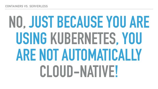 NO, JUST BECAUSE YOU ARE
USING KUBERNETES, YOU
ARE NOT AUTOMATICALLY
CLOUD-NATIVE!
CONTAINERS VS. SERVERLESS
