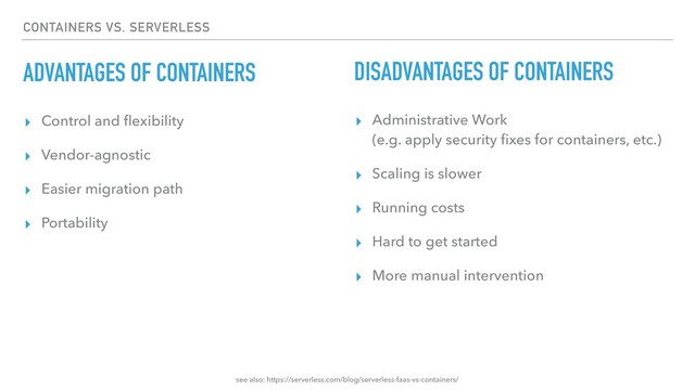 CONTAINERS VS. SERVERLESS
ADVANTAGES OF CONTAINERS
▸ Control and ﬂexibility
▸ Vendor-agnostic
▸ Easier migration path
▸ Portability
DISADVANTAGES OF CONTAINERS
▸ Administrative Work 
(e.g. apply security ﬁxes for containers, etc.)
▸ Scaling is slower
▸ Running costs
▸ Hard to get started
▸ More manual intervention
see also: https://serverless.com/blog/serverless-faas-vs-containers/
