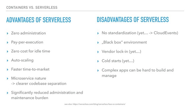 CONTAINERS VS. SERVERLESS
ADVANTAGES OF SERVERLESS
▸ Zero administration
▸ Pay-per-execution
▸ Zero cost for idle time
▸ Auto-scaling
▸ Faster time-to-market
▸ Microservice nature 
-> clearer codebase separation
▸ Signiﬁcantly reduced administration and
maintenance burden
DISADVANTAGES OF SERVERLESS
▸ No standardization (yet… -> CloudEvents)
▸ „Black box“ environment
▸ Vendor lock-in (yet…)
▸ Cold starts (yet…)
▸ Complex apps can be hard to build and
manage
see also: https://serverless.com/blog/serverless-faas-vs-containers/
